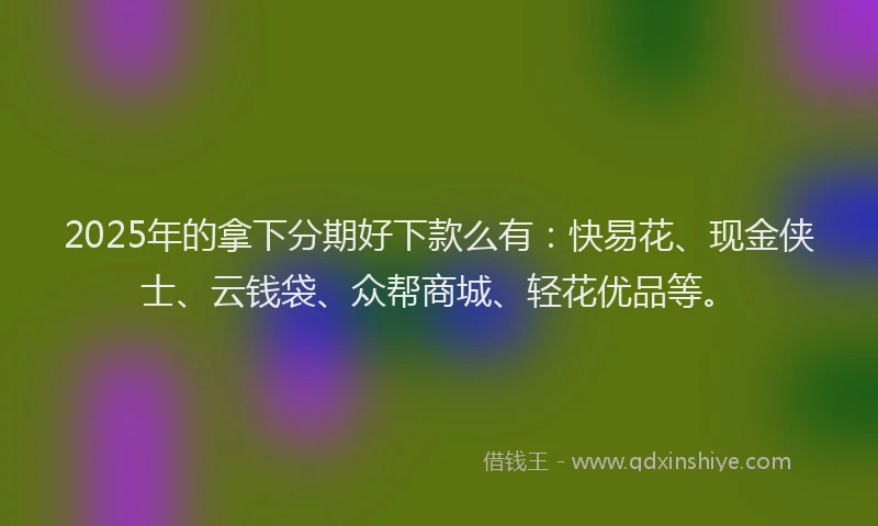 2025年的拿下分期好下款么有：快易花、现金侠士、云钱袋、众帮商城、轻花优品等。