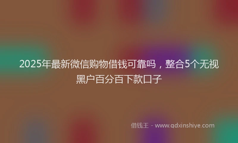 2025年最新微信购物借钱可靠吗，整合5个无视黑户百分百下款口子