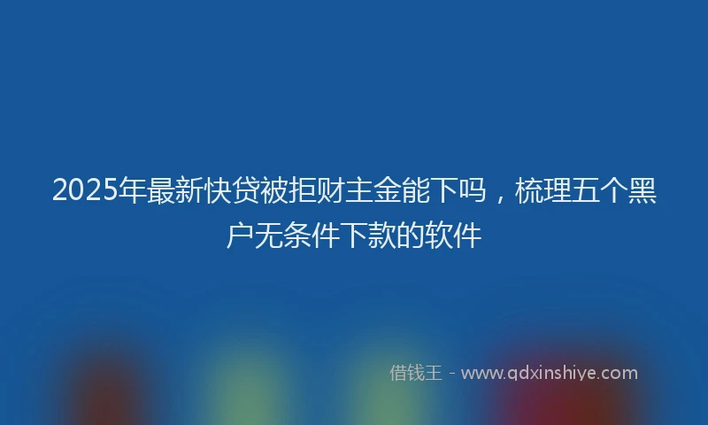 2025年最新快贷被拒财主金能下吗，梳理五个黑户无条件下款的软件