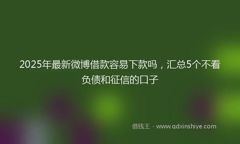 2025年最新微博借款容易下款吗，汇总5个不看负债和征信的口子
