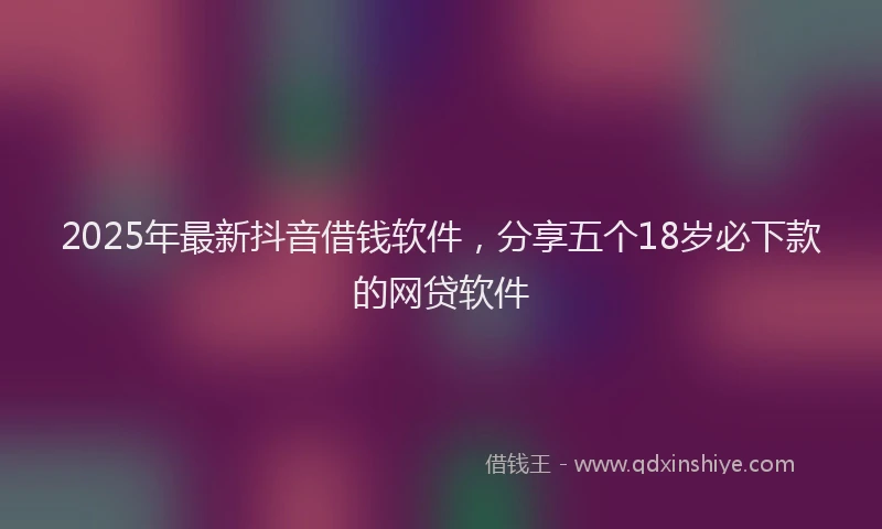 2025年最新抖音借钱软件，分享五个18岁必下款的网贷软件