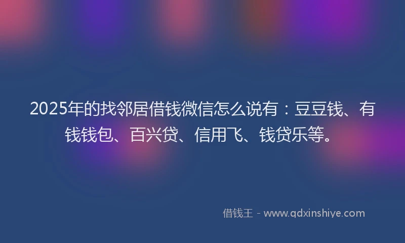 2025年的找邻居借钱微信怎么说有：豆豆钱、有钱钱包、百兴贷、信用飞、钱贷乐等。
