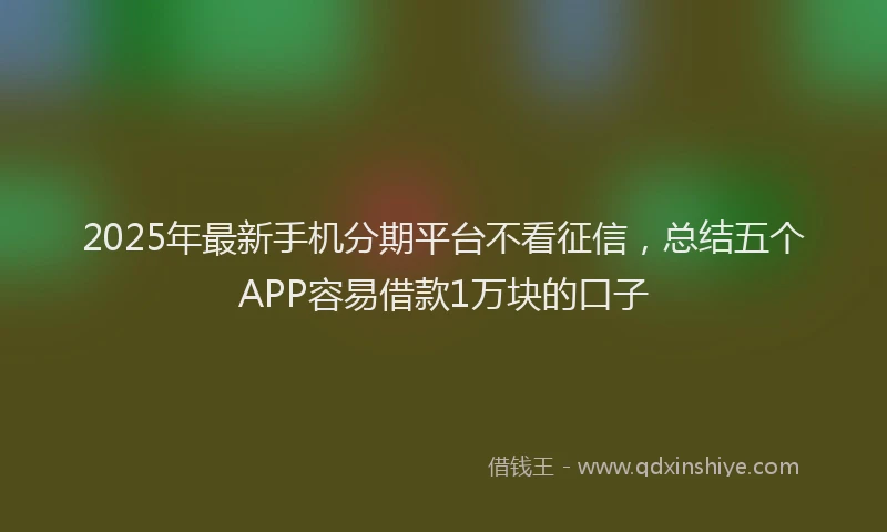2025年最新手机分期平台不看征信，总结五个APP容易借款1万块的口子