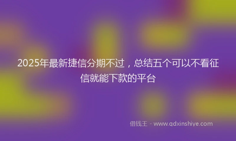2025年最新捷信分期不过，总结五个可以不看征信就能下款的平台