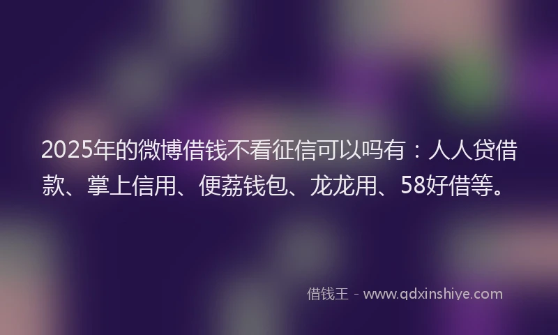 2025年的微博借钱不看征信可以吗有：人人贷借款、掌上信用、便荔钱包、龙龙用、58好借等。