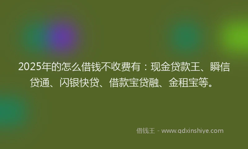 2025年的怎么借钱不收费有：现金贷款王、瞬信贷通、闪银快贷、借款宝贷融、金租宝等。