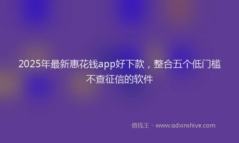 2025年最新惠花钱app好下款，整合五个低门槛不查征信的软件