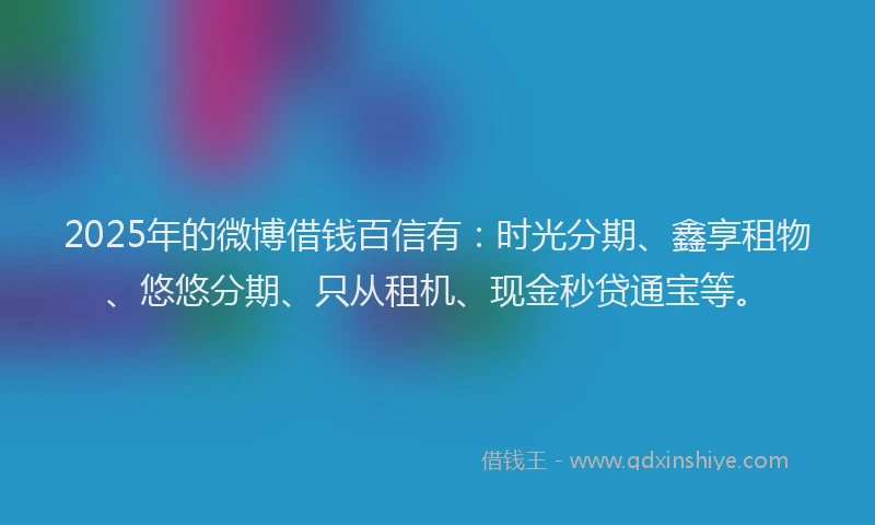 2025年的微博借钱百信有：时光分期、鑫享租物、悠悠分期、只从租机、现金秒贷通宝等。