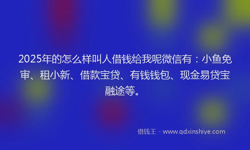 2025年的怎么样叫人借钱给我呢微信有：小鱼免审、租小新、借款宝贷、有钱钱包、现金易贷宝融途等。