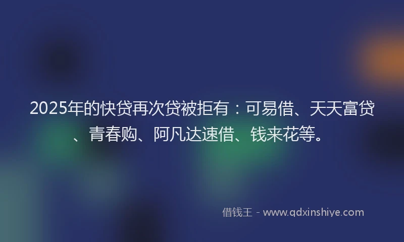 2025年的快贷再次贷被拒有：可易借、天天富贷、青春购、阿凡达速借、钱来花等。