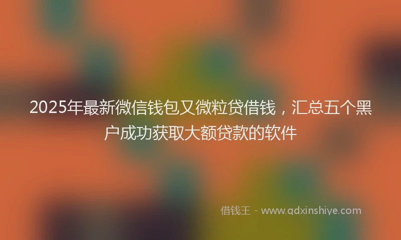 2025年最新微信钱包又微粒贷借钱，汇总五个黑户成功获取大额贷款的软件