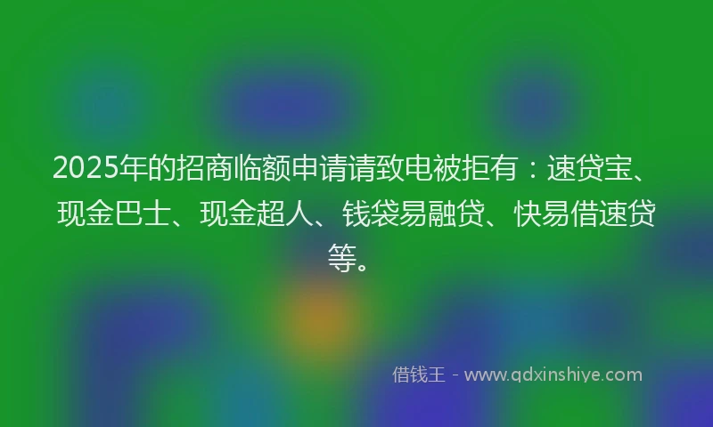 2025年的招商临额申请请致电被拒有：速贷宝、现金巴士、现金超人、钱袋易融贷、快易借速贷等。