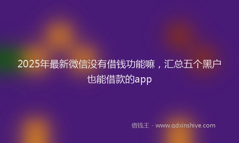 2025年最新微信没有借钱功能嘛，汇总五个黑户也能借款的app