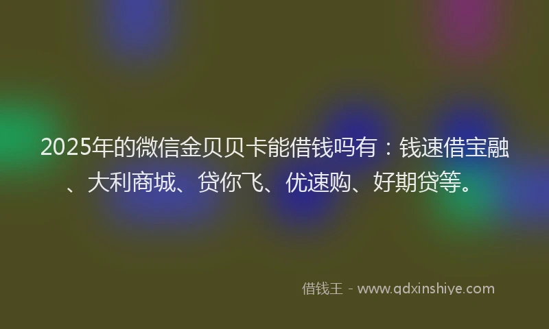 2025年的微信金贝贝卡能借钱吗有：钱速借宝融、大利商城、贷你飞、优速购、好期贷等。