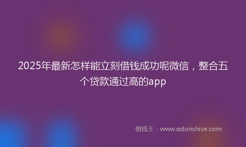 2025年最新怎样能立刻借钱成功呢微信，整合五个贷款通过高的app