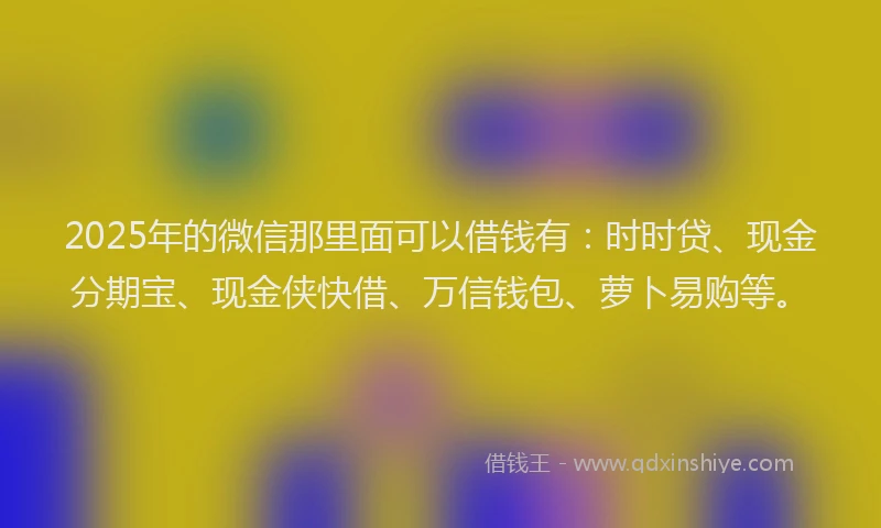 2025年的微信那里面可以借钱有：时时贷、现金分期宝、现金侠快借、万信钱包、萝卜易购等。