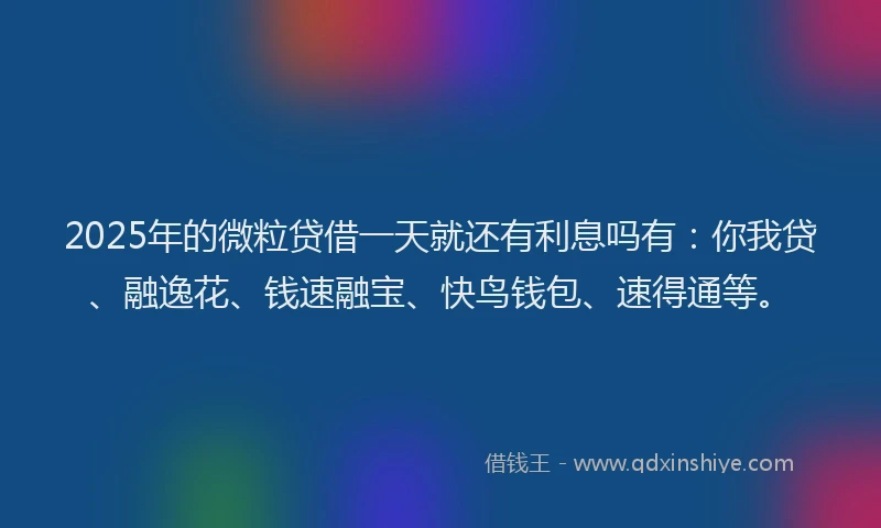 2025年的微粒贷借一天就还有利息吗有：你我贷、融逸花、钱速融宝、快鸟钱包、速得通等。