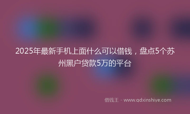 2025年最新手机上面什么可以借钱，盘点5个苏州黑户贷款5万的平台