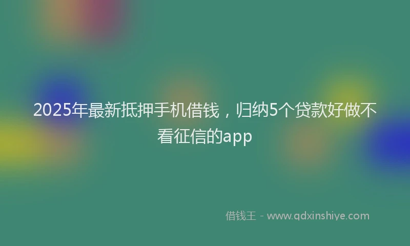2025年最新抵押手机借钱，归纳5个贷款好做不看征信的app