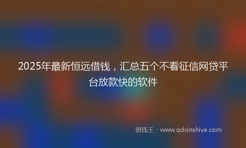 2025年最新恒远借钱，汇总五个不看征信网贷平台放款快的软件