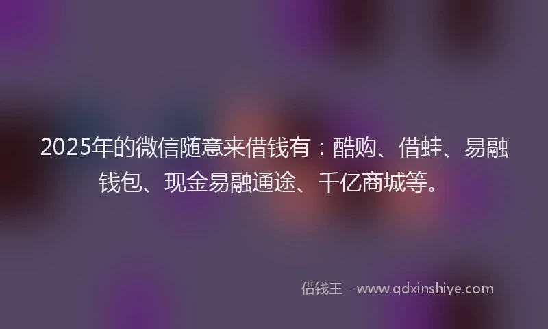 2025年的微信随意来借钱有：酷购、借蛙、易融钱包、现金易融通途、千亿商城等。