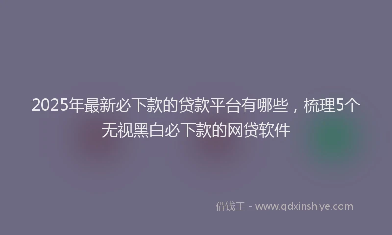2025年最新必下款的贷款平台有哪些，梳理5个无视黑白必下款的网贷软件