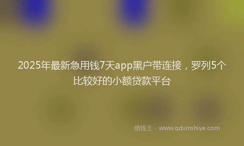 2025年最新急用钱7天app黑户带连接，罗列5个比较好的小额贷款平台