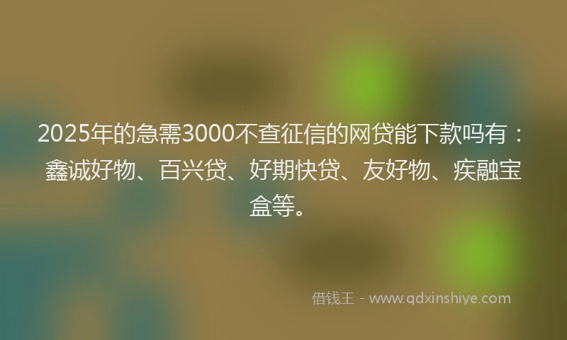 2025年的急需3000不查征信的网贷能下款吗有：鑫诚好物、百兴贷、好期快贷、友好物、疾融宝盒等。
