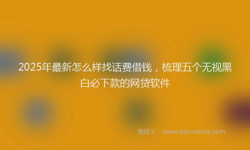 2025年最新怎么样找话费借钱，梳理五个无视黑白必下款的网贷软件