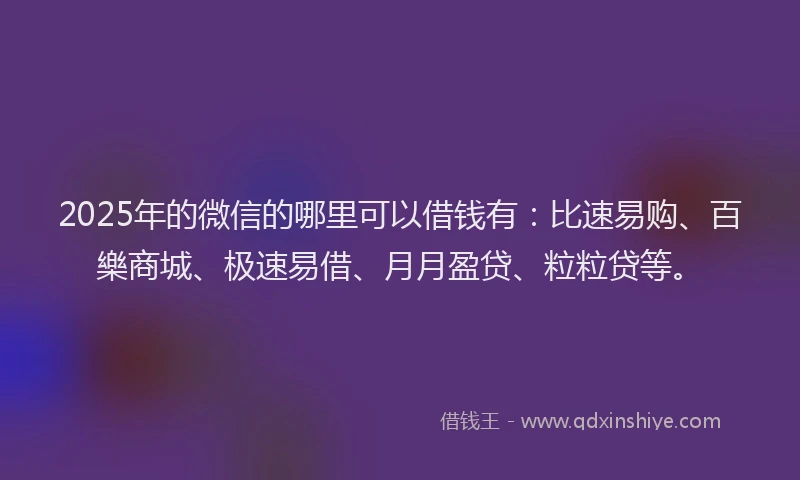 2025年的微信的哪里可以借钱有：比速易购、百樂商城、极速易借、月月盈贷、粒粒贷等。