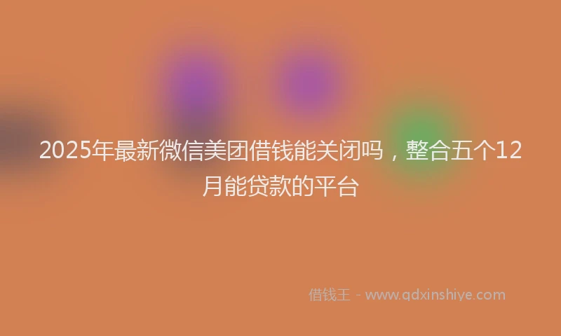 2025年最新微信美团借钱能关闭吗，整合五个12月能贷款的平台