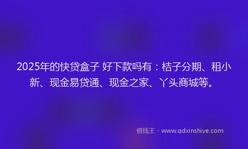 2025年的快贷盒子 好下款吗有：桔子分期、租小新、现金易贷通、现金之家、丫头商城等。