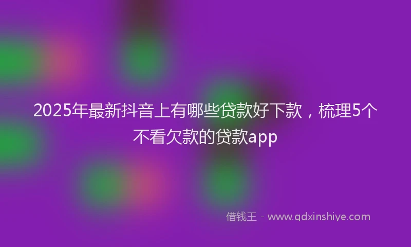 2025年最新抖音上有哪些贷款好下款，梳理5个不看欠款的贷款app