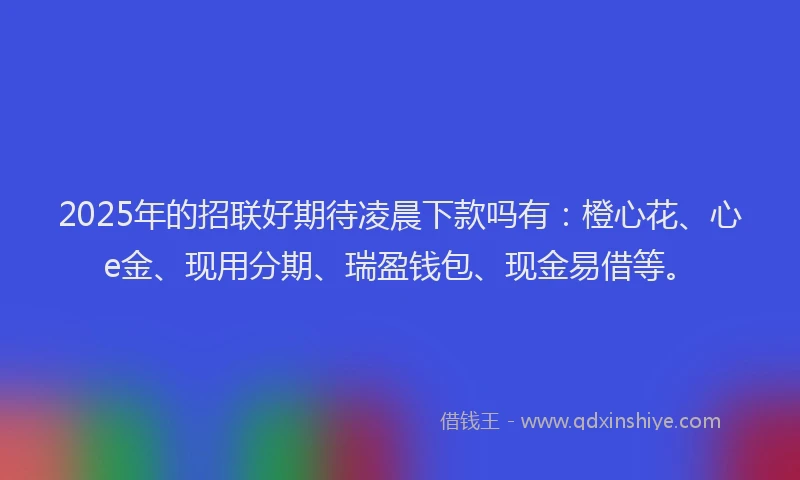 2025年的招联好期待凌晨下款吗有：橙心花、心e金、现用分期、瑞盈钱包、现金易借等。