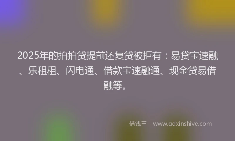 2025年的拍拍贷提前还复贷被拒有：易贷宝速融、乐租租、闪电通、借款宝速融通、现金贷易借融等。