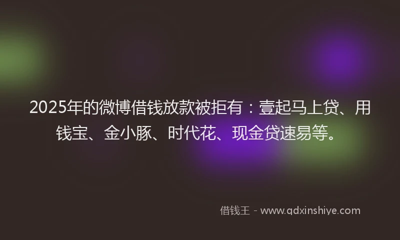 2025年的微博借钱放款被拒有：壹起马上贷、用钱宝、金小豚、时代花、现金贷速易等。