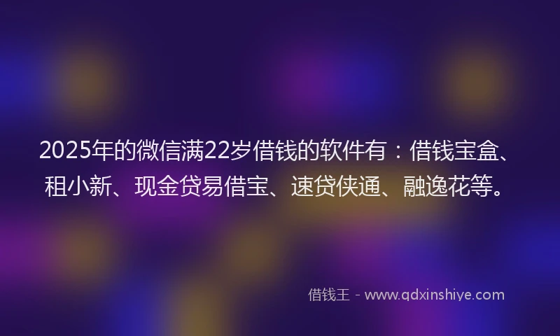 2025年的微信满22岁借钱的软件有：借钱宝盒、租小新、现金贷易借宝、速贷侠通、融逸花等。