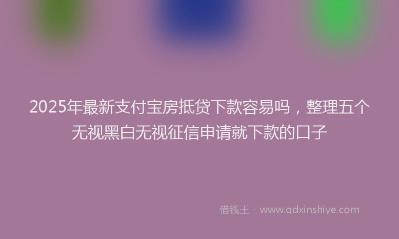 2025年最新支付宝房抵贷下款容易吗，整理五个无视黑白无视征信申请就下款的口子
