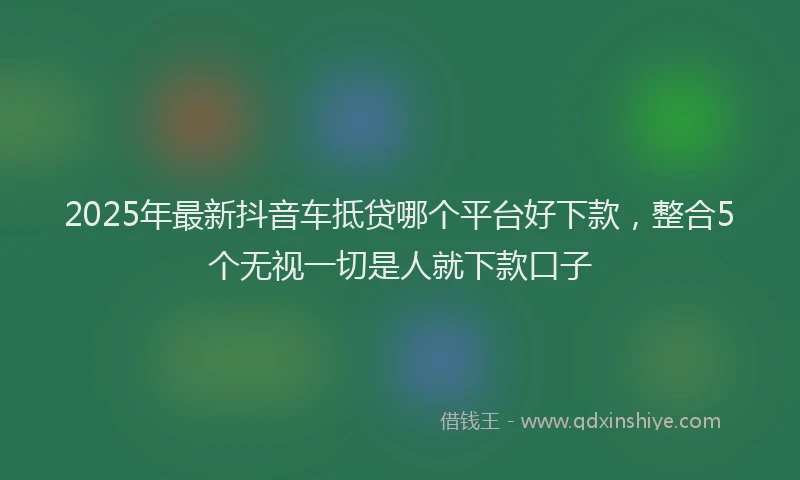 2025年最新抖音车抵贷哪个平台好下款，整合5个无视一切是人就下款口子