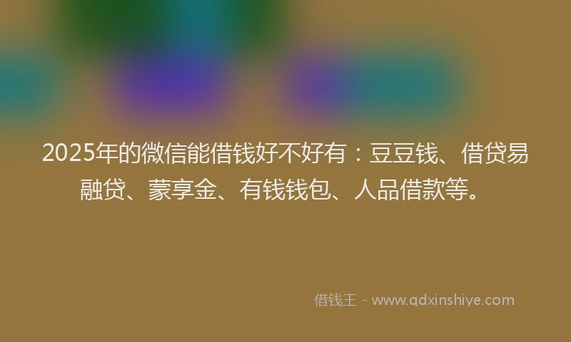 2025年的微信能借钱好不好有：豆豆钱、借贷易融贷、蒙享金、有钱钱包、人品借款等。