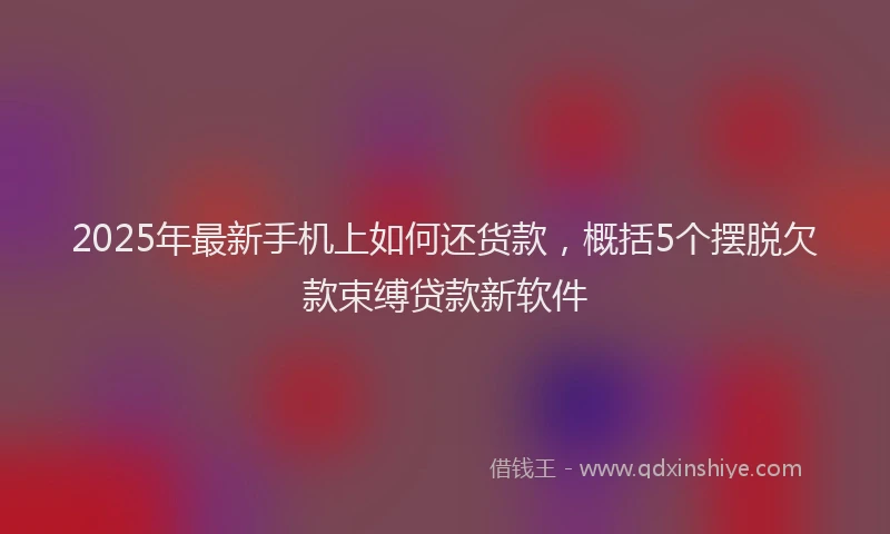 2025年最新手机上如何还货款，概括5个摆脱欠款束缚贷款新软件
