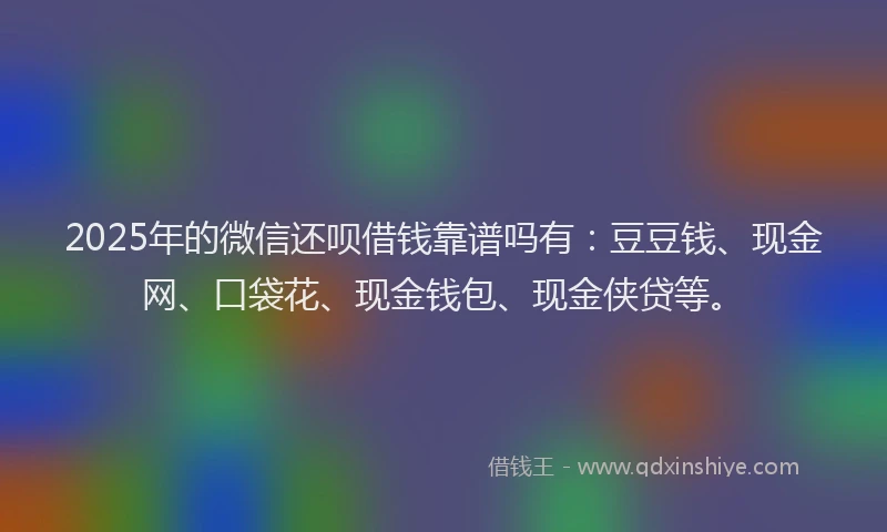 2025年的微信还呗借钱靠谱吗有：豆豆钱、现金网、口袋花、现金钱包、现金侠贷等。