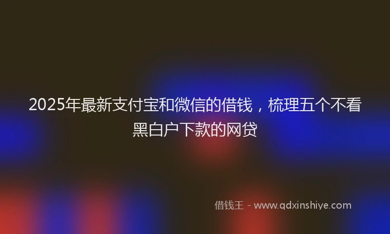 2025年最新支付宝和微信的借钱，梳理五个不看黑白户下款的网贷