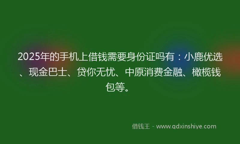 2025年的手机上借钱需要身份证吗有：小鹿优选、现金巴士、贷你无忧、中原消费金融、橄榄钱包等。