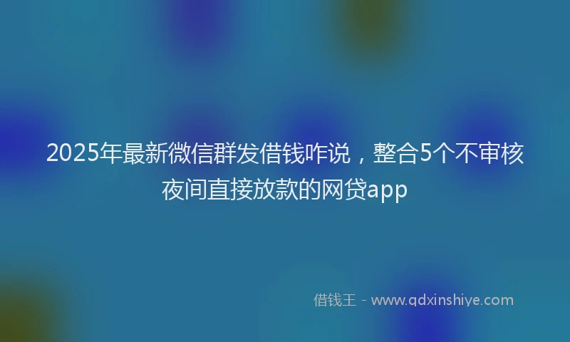 2025年最新微信群发借钱咋说，整合5个不审核夜间直接放款的网贷app