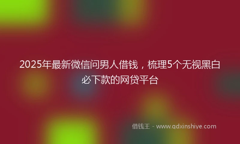 2025年最新微信问男人借钱，梳理5个无视黑白必下款的网贷平台