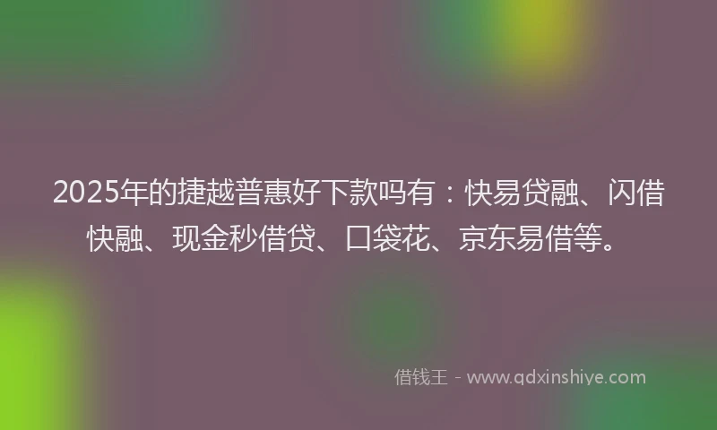 2025年的捷越普惠好下款吗有：快易贷融、闪借快融、现金秒借贷、口袋花、京东易借等。
