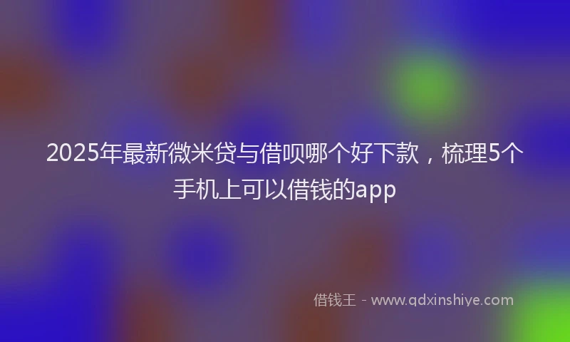 2025年最新微米贷与借呗哪个好下款，梳理5个手机上可以借钱的app
