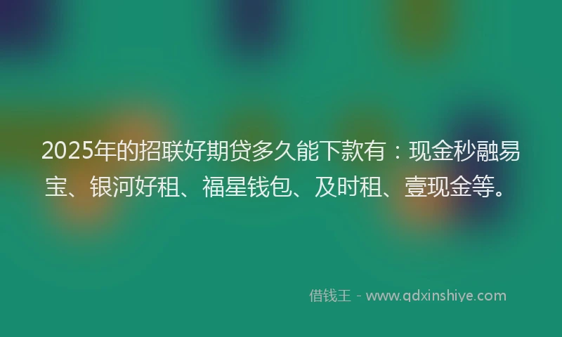 2025年的招联好期贷多久能下款有：现金秒融易宝、银河好租、福星钱包、及时租、壹现金等。