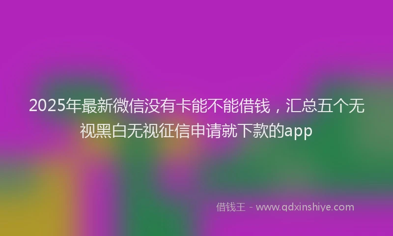 2025年最新微信没有卡能不能借钱，汇总五个无视黑白无视征信申请就下款的app